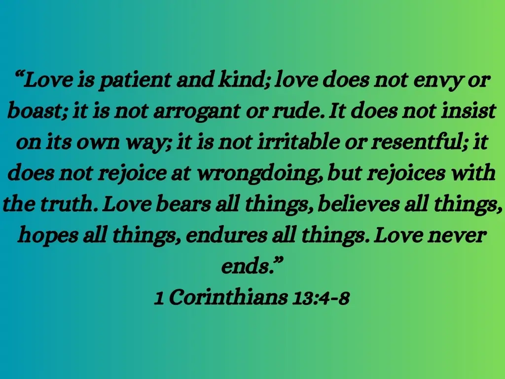 “Love is patient and kind; love does not envy or boast; it is not arrogant or rude. It does not insist on its own way; it is not irritable or resentful; it does not rejoice at wrongdoing, but rejoices with the truth. Love bears all things, believes all things, hopes all things, endures all things. Love never ends.” 1 Corinthians 13:4-8